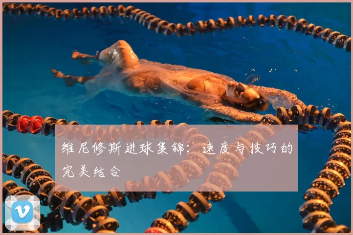 维尼修斯进球集锦：速度与技巧的完美结合