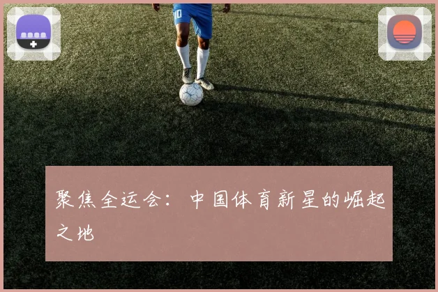 聚焦全运会：中国体育新星的崛起之地