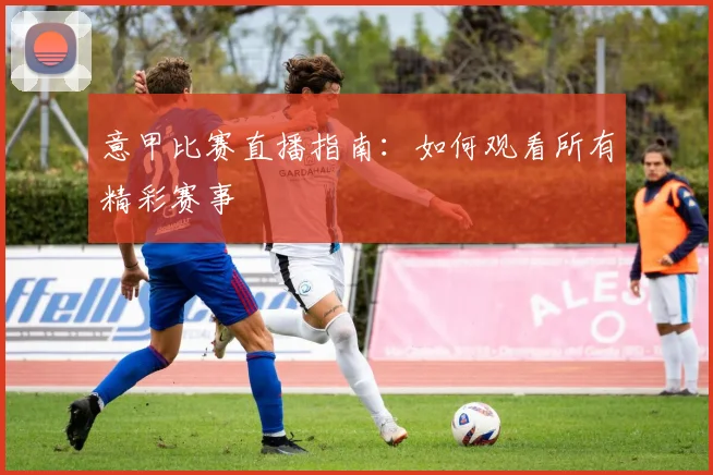 意甲比赛直播指南：如何观看所有精彩赛事