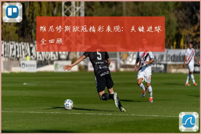 维尼修斯欧冠精彩表现：关键进球全回顾