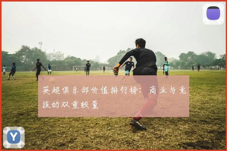 英超俱乐部价值排行榜：商业与竞技的双重较量