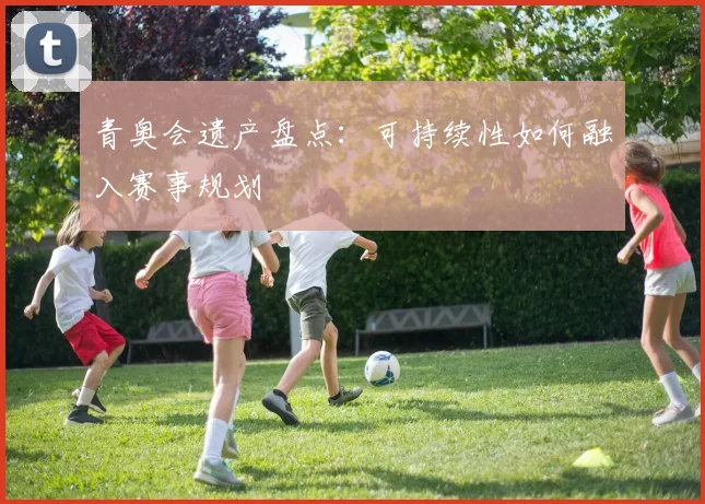 青奥会遗产盘点：可持续性如何融入赛事规划
