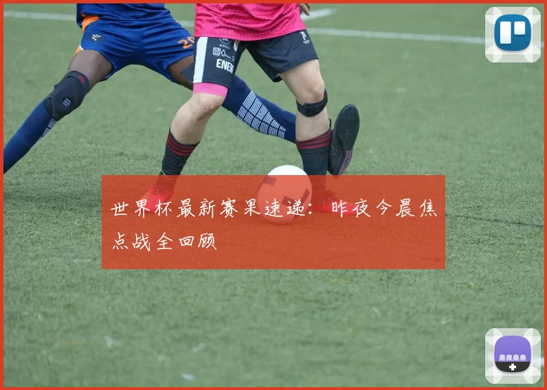 世界杯最新赛果速递：昨夜今晨焦点战全回顾