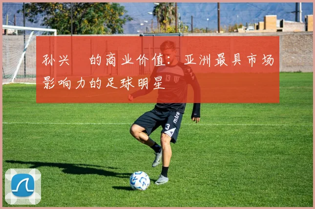 孙兴慜的商业价值：亚洲最具市场影响力的足球明星