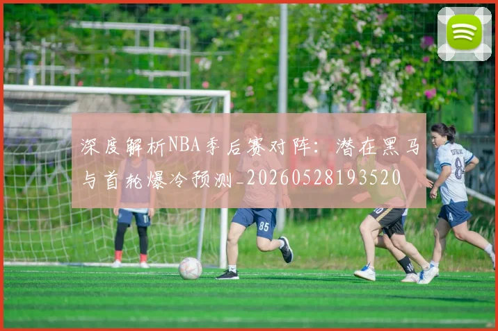 深度解析NBA季后赛对阵：潜在黑马与首轮爆冷预测_20260528193520