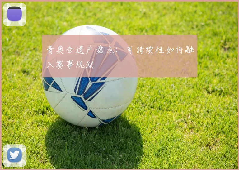青奥会遗产盘点：可持续性如何融入赛事规划