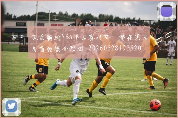 深度解析NBA季后赛对阵：潜在黑马与首轮爆冷预测_20260528193520