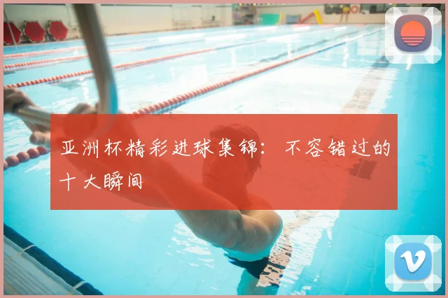 亚洲杯精彩进球集锦：不容错过的十大瞬间