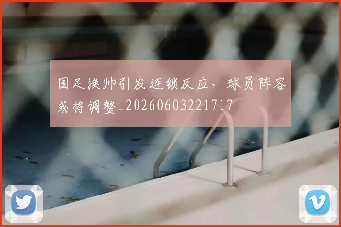 国足换帅引发连锁反应，球员阵容或将调整_20260603221717